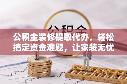 恩施公积金装修提取代办，轻松搞定资金难题，让家装无忧