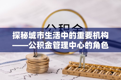 恩施探秘城市生活中的重要机构——公积金管理中心的角色与意义