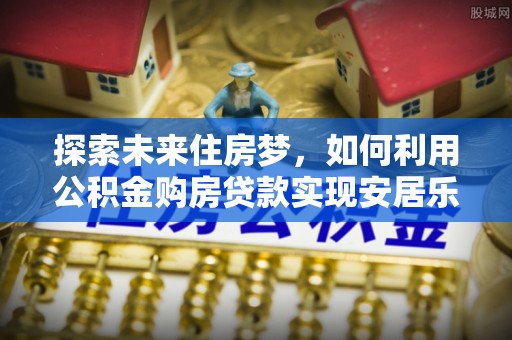 恩施探索未来住房梦，如何利用公积金购房贷款实现安居乐业